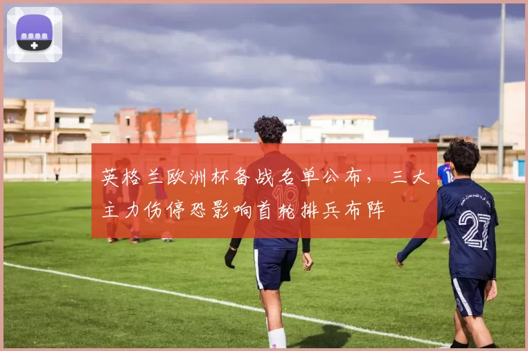 英格兰欧洲杯备战名单公布，三大主力伤停恐影响首轮排兵布阵