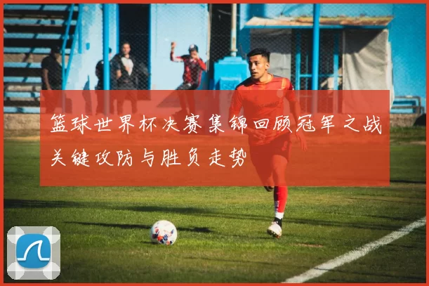 篮球世界杯决赛集锦回顾冠军之战关键攻防与胜负走势