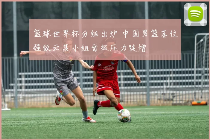 篮球世界杯分组出炉 中国男篮落位强敌云集小组晋级压力陡增