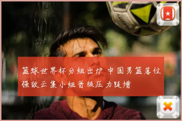 篮球世界杯分组出炉 中国男篮落位强敌云集小组晋级压力陡增